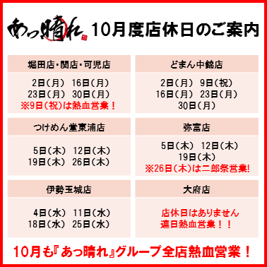 あっ晴れ 10月度店休日 / 【堀田店・関店・可児店】　2日（月）　16日（月）　23日（月）　30日（月）　/ 　【どまん中錦店】2日（月）　9日（祝）　16日（月）　23日（月）　30日（月） / 【つけめん堂東浦店】 5日（木） 12日（木） 19日（木） 26日（木） / 【弥富店】 5日（木） 12日(木) 19日（木） / 【伊勢玉城店】 4日（水） 11日（水） 18日（水） 25日（水） / 【大府店】 店休日はありません